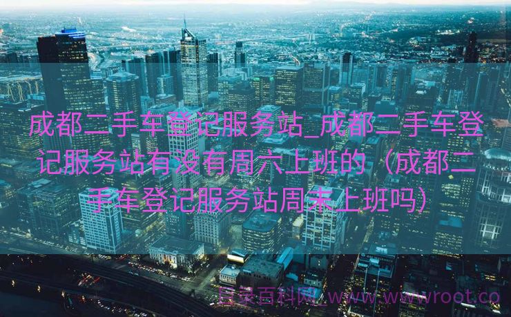 成都二手车登记服务站_成都二手车登记服务站有没有周六上班的（成都二手车登记服务站周末上班吗）
