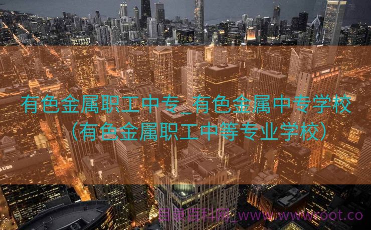 有色金属职工中专_有色金属中专学校（有色金属职工中等专业学校）