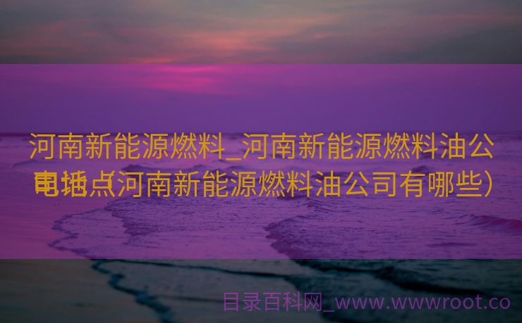 河南新能源燃料_河南新能源燃料油公司地点
电话（河南新能源燃料油公司有哪些）