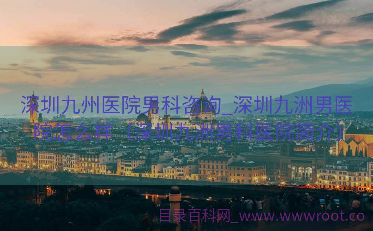 深圳九州医院男科咨询_深圳九洲男医院怎么样（深圳九洲男科医院简介）