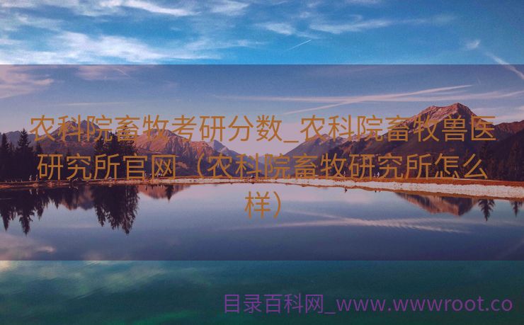 农科院畜牧考研分数_农科院畜牧兽医研究所官网（农科院畜牧研究所怎么样）