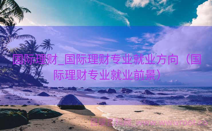 国际理财_国际理财专业就业方向（国际理财专业就业前景）