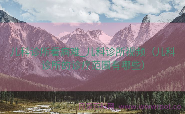 儿科诊所看病难_儿科诊所视频（儿科诊所的诊疗范围有哪些）