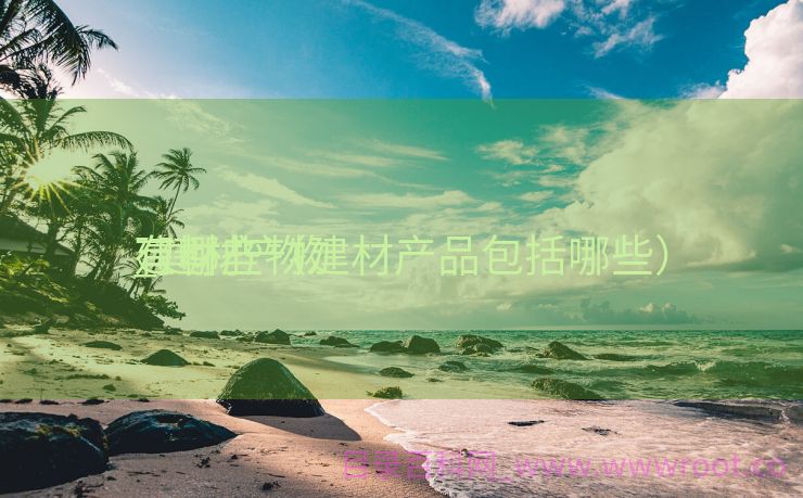 建材产物
_建材产物
有哪些（建材产品包括哪些）